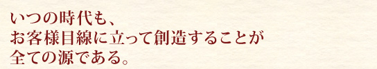 いつの時代も、お客様目線に立って創造することが全ての源である。