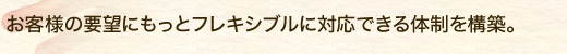 お客様の要望にもっとフレキシブルに対応できる体制を構築。